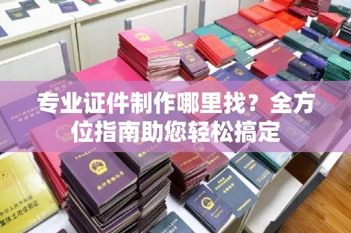 怀远专业证件制作哪里找？全方位指南助您轻松搞定