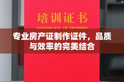 怀远专业房产证制作证件，品质与效率的完美结合