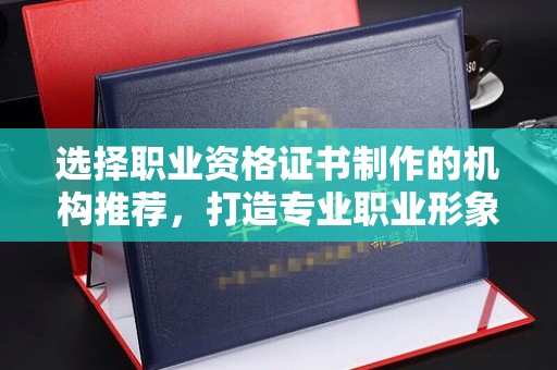 怀远选择职业资格证书制作的机构推荐，打造专业职业形象